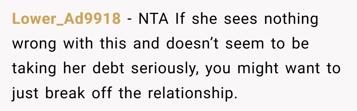 Lower_Ad9918 − NTA If she sees nothing wrong with this and doesn’t seem to be taking her debt seriously, you might want to just break off the relationship.