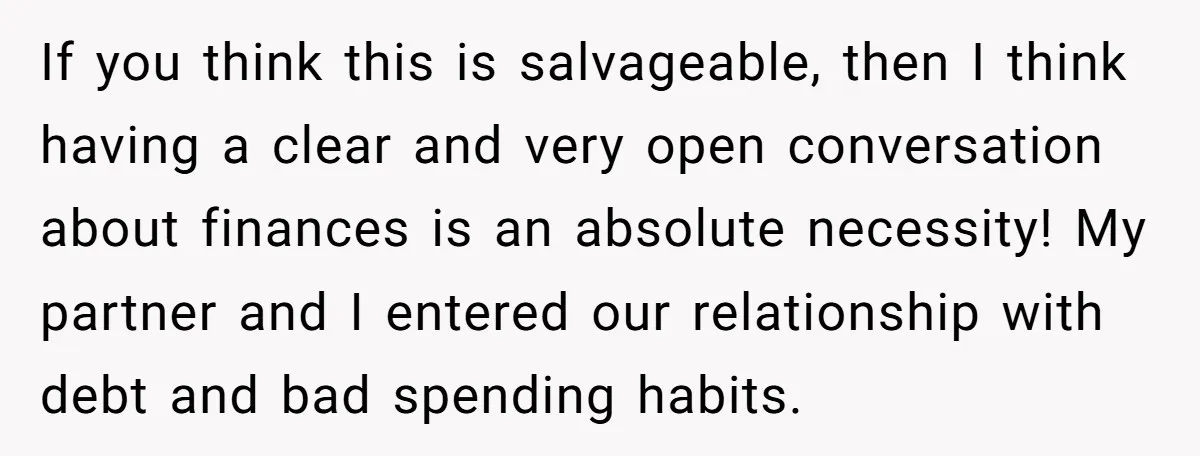 If you think this is salvageable, then I think having a clear and very open conversation about finances is an absolute necessity! My partner and I entered our relationship with...
