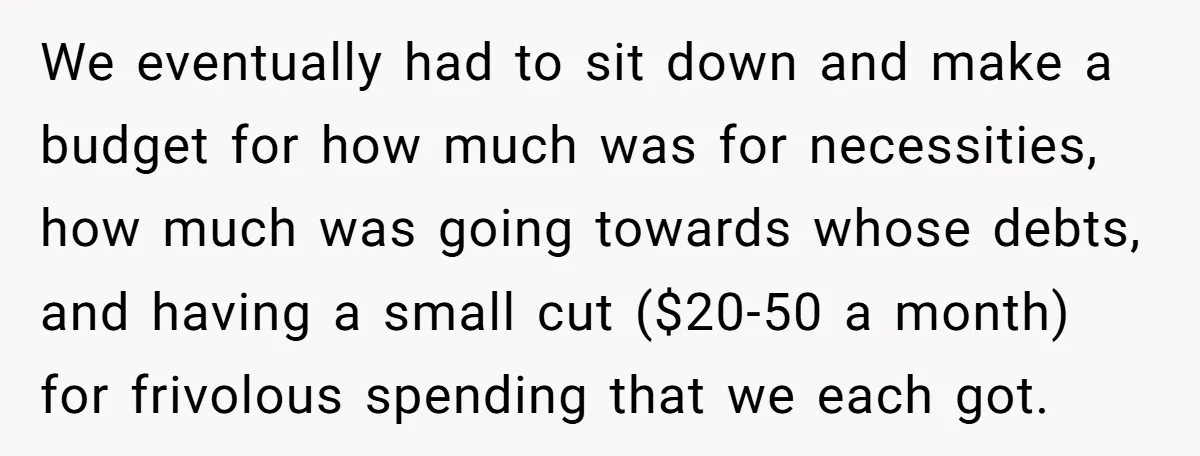 We eventually had to sit down and make a budget for how much was for necessities, how much was going towards whose debts, and having a small cut ($20-50 a...