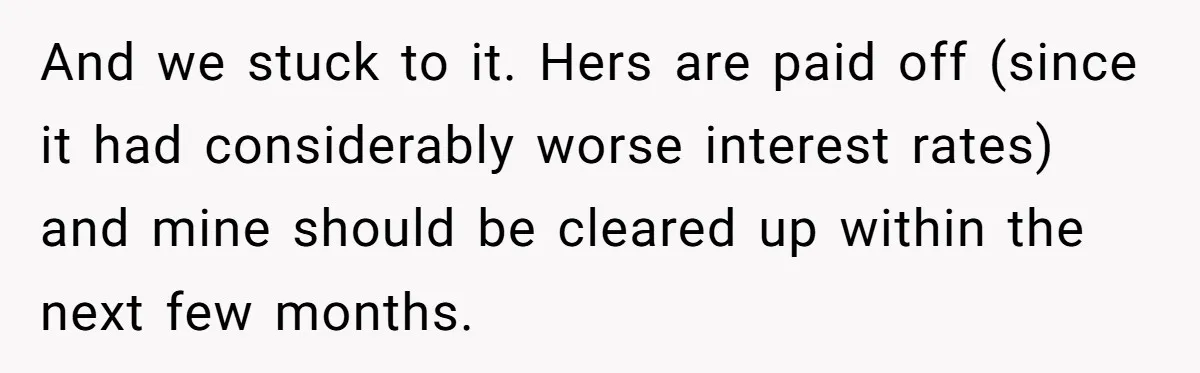 And we stuck to it. Hers are paid off (since it had considerably worse interest rates) and mine should be cleared up within the next few months.
