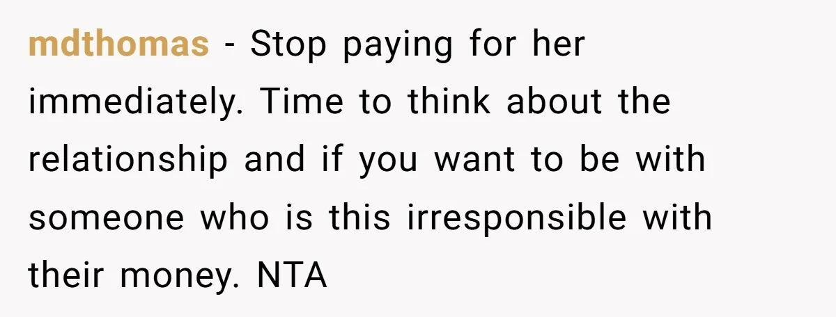 mdthomas − Stop paying for her immediately. Time to think about the relationship and if you want to be with someone who is this irresponsible with their money. NTA