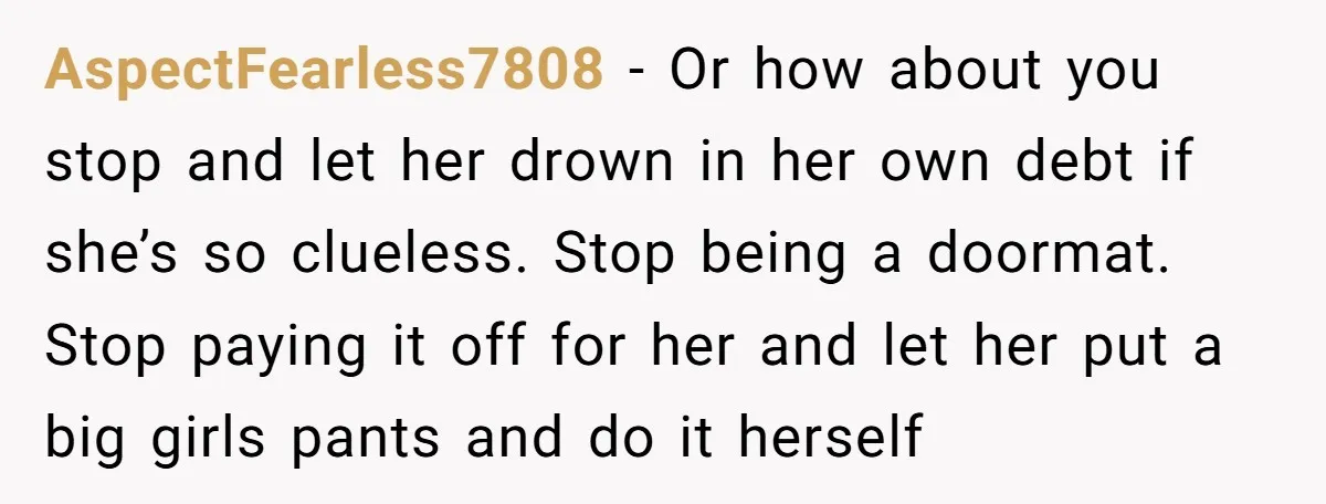 AspectFearless7808 − Or how about you stop and let her drown in her own debt if she’s so clueless. Stop being a doormat. Stop paying it off for her and...