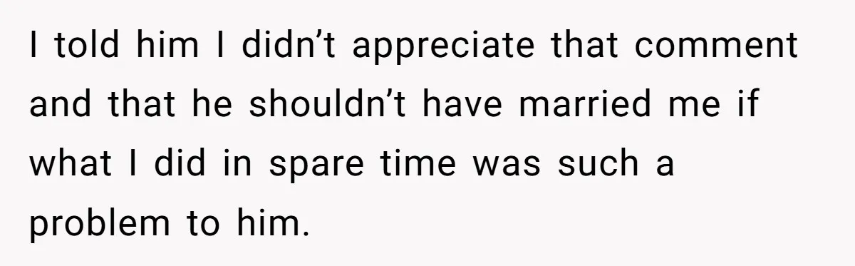 I told him I didn’t appreciate that comment and that he shouldn’t have married me if what I did in spare time was such a problem to him.