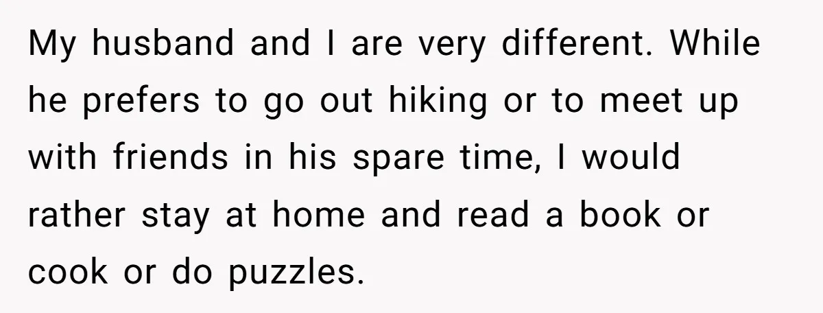 My husband and I are very different. While he prefers to go out hiking or to meet up with friends in his spare time, I would rather stay at home...
