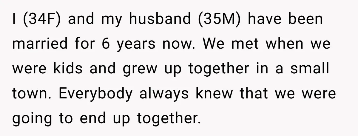 I (34F) and my husband (35M) have been married for 6 years now. We met when we were kids and grew up together in a small town. Everybody always knew...