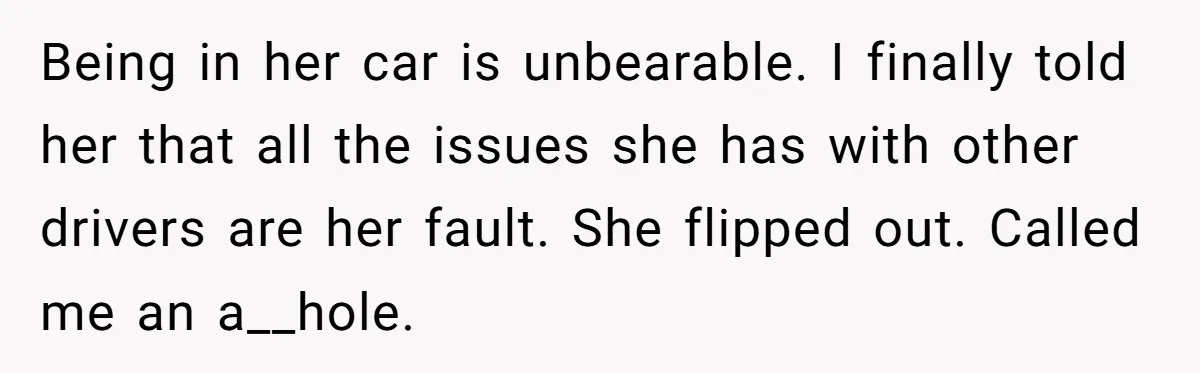 Being in her car is unbearable. I finally told her that all the issues she has with other drivers are her fault. She flipped out. Called me an a__hole.