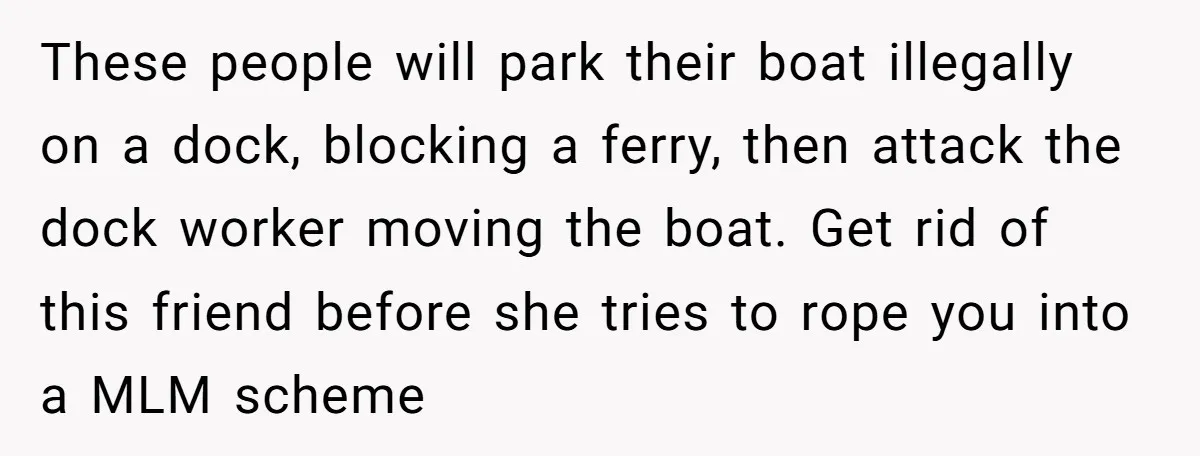 These people will park their boat illegally on a dock, blocking a ferry, then attack the dock worker moving the boat. Get rid of this friend before she tries to...