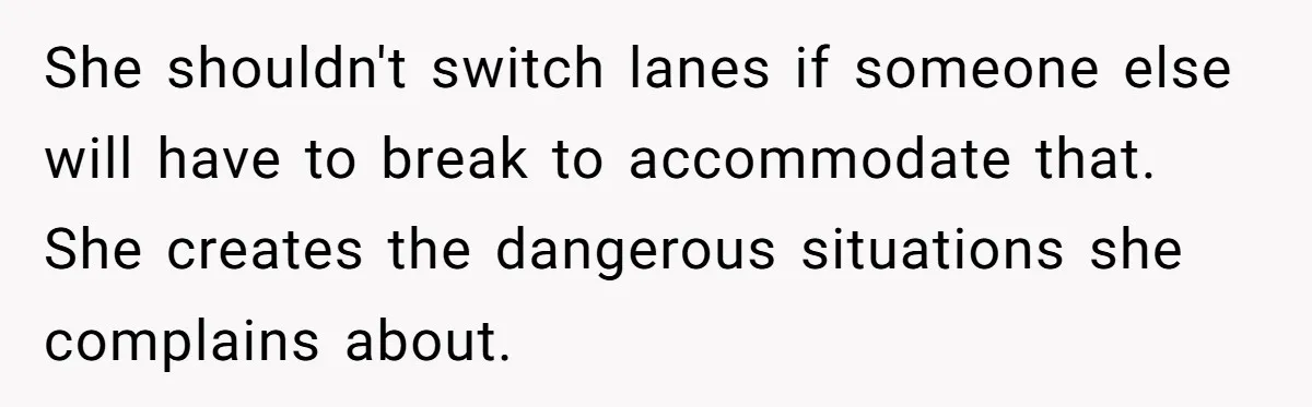 She shouldn't switch lanes if someone else will have to break to accommodate that. She creates the dangerous situations she complains about.