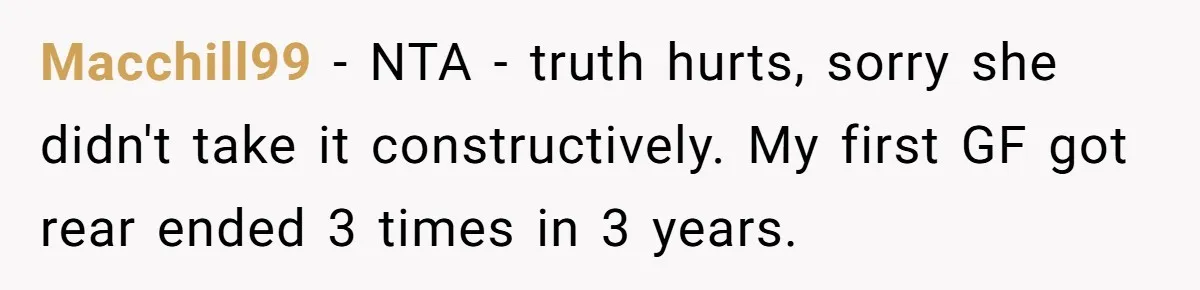 Macchill99 − NTA - truth hurts, sorry she didn't take it constructively. My first GF got rear ended 3 times in 3 years.