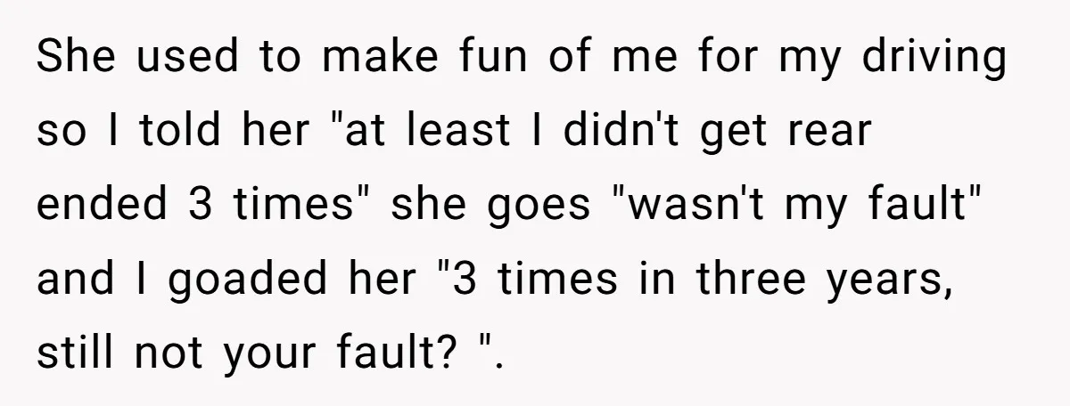 She used to make fun of me for my driving so I told her "at least I didn't get rear ended 3 times" she goes "wasn't my fault" and I...
