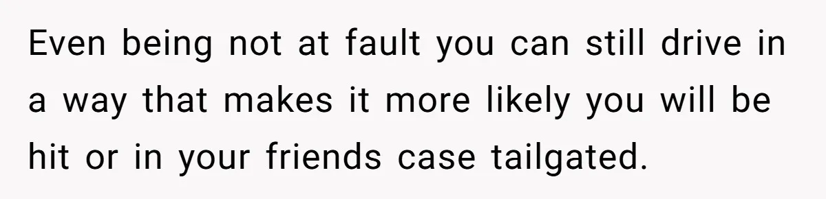 Even being not at fault you can still drive in a way that makes it more likely you will be hit or in your friends case tailgated.