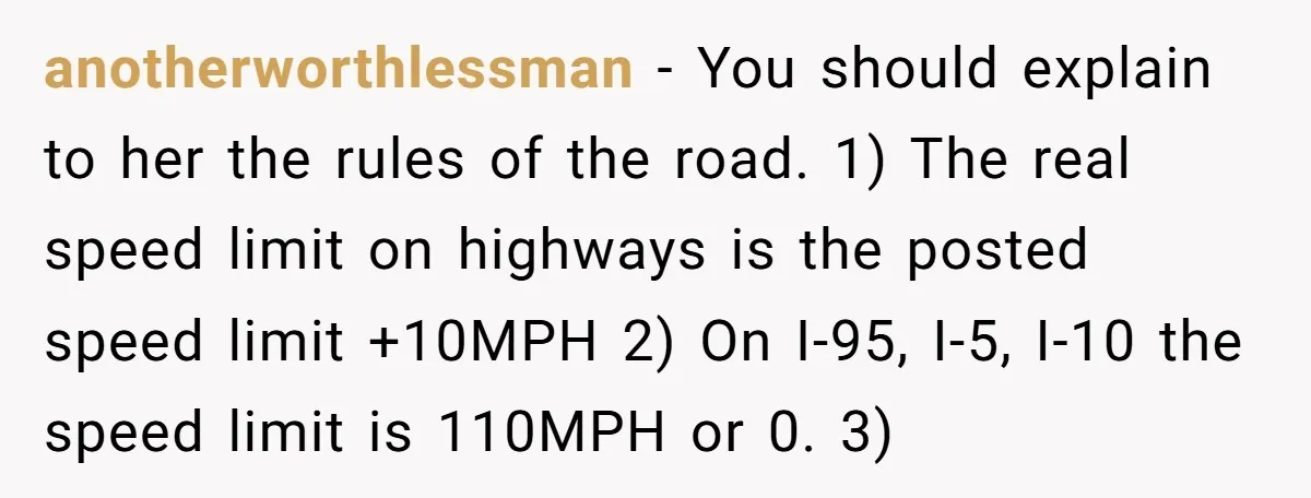anotherworthlessman − You should explain to her the rules of the road. 1) The real speed limit on highways is the posted speed limit +10MPH 2) On I-95, I-5, I-10...