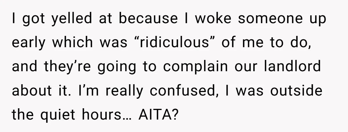 I got yelled at because I woke someone up early which was “ridiculous” of me to do, and they’re going to complain our landlord about it. I’m really confused, I...