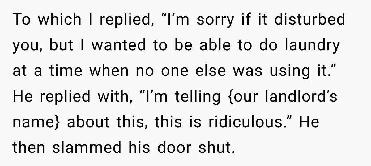 To which I replied, “I’m sorry if it disturbed you, but I wanted to be able to do laundry at a time when no one else was using it.” He...