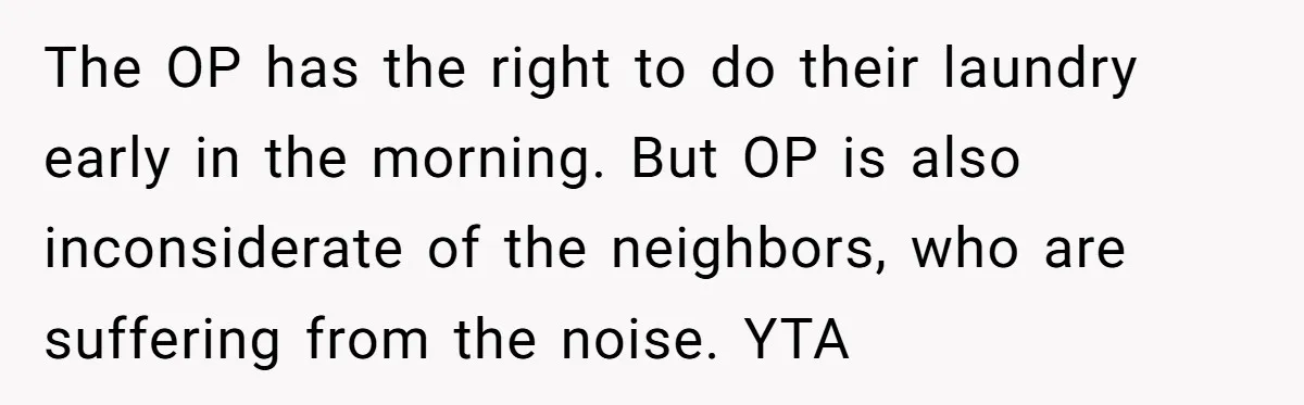 The OP has the right to do their laundry early in the morning. But OP is also inconsiderate of the neighbors, who are suffering from the noise. YTA