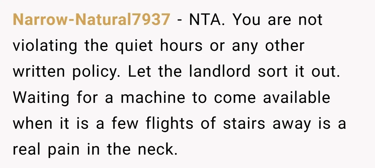 Narrow-Natural7937 − NTA. You are not violating the quiet hours or any other written policy. Let the landlord sort it out. Waiting for a machine to come available when it...