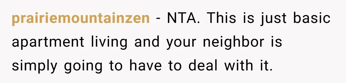 prairiemountainzen − NTA. This is just basic apartment living and your neighbor is simply going to have to deal with it.