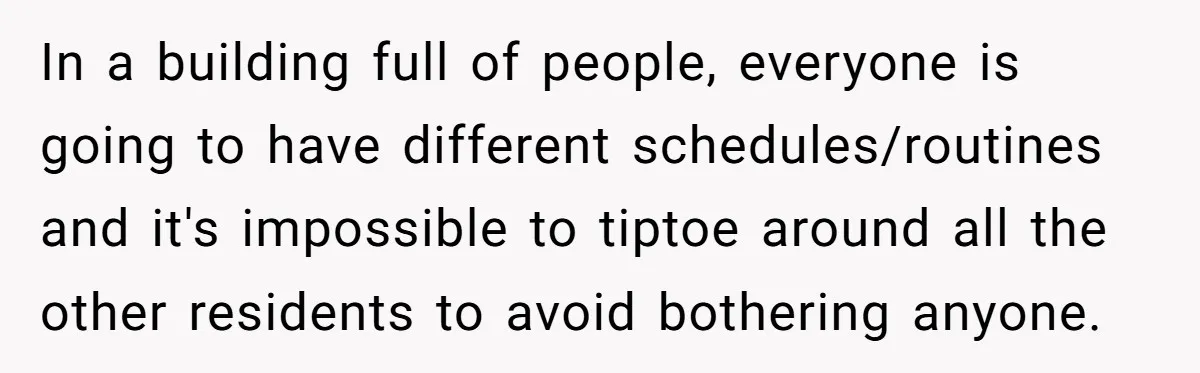 In a building full of people, everyone is going to have different schedules/routines and it's impossible to tiptoe around all the other residents to avoid bothering anyone.