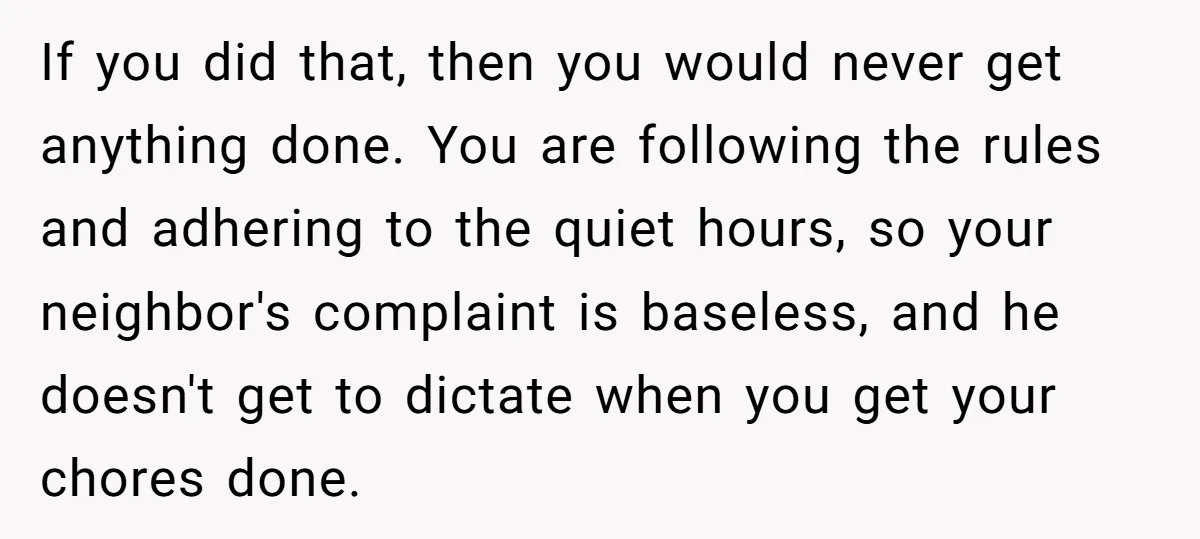 If you did that, then you would never get anything done. You are following the rules and adhering to the quiet hours, so your neighbor's complaint is baseless, and he...