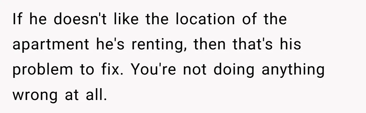 If he doesn't like the location of the apartment he's renting, then that's his problem to fix. You're not doing anything wrong at all.