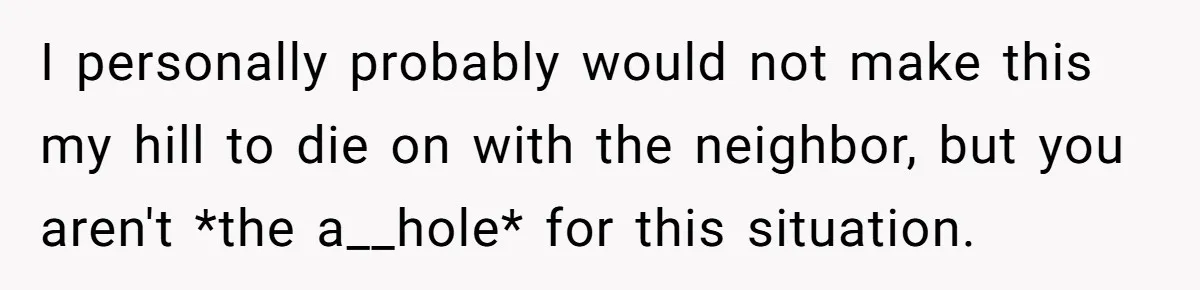 I personally probably would not make this my hill to die on with the neighbor, but you aren't *the a__hole* for this situation.