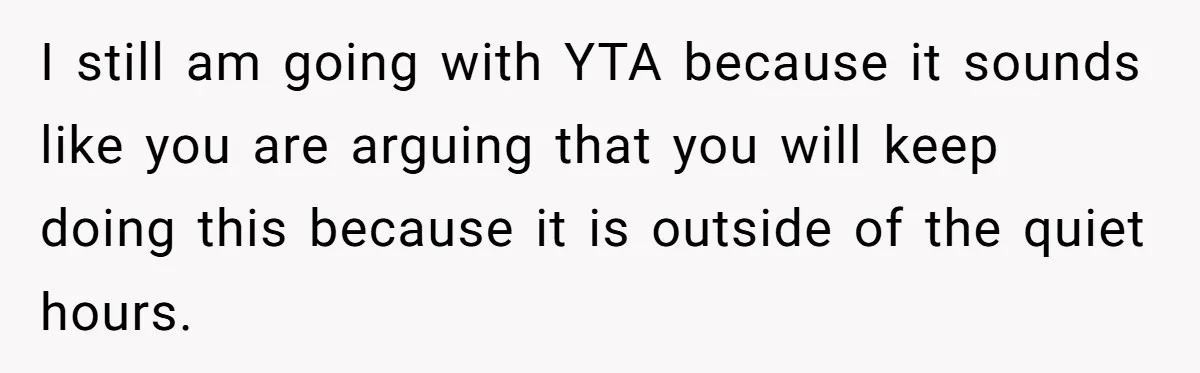 I still am going with YTA because it sounds like you are arguing that you will keep doing this because it is outside of the quiet hours.