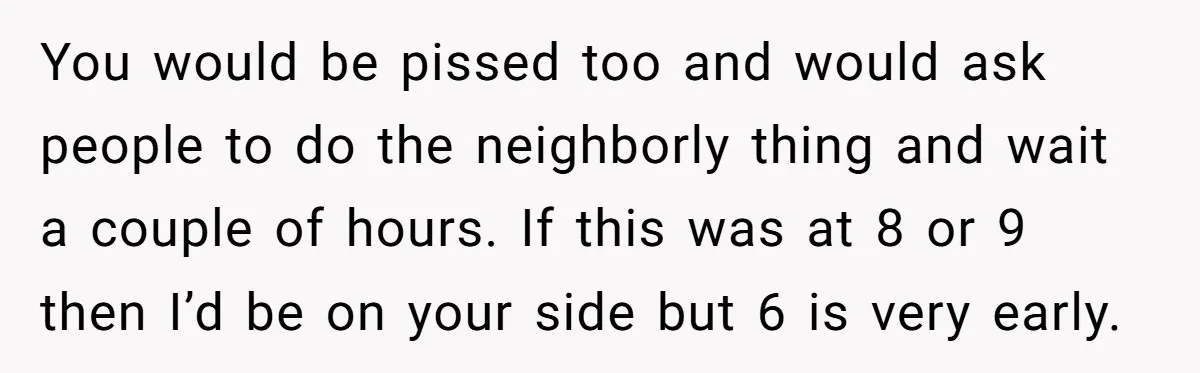 You would be pissed too and would ask people to do the neighborly thing and wait a couple of hours. If this was at 8 or 9 then I’d be...