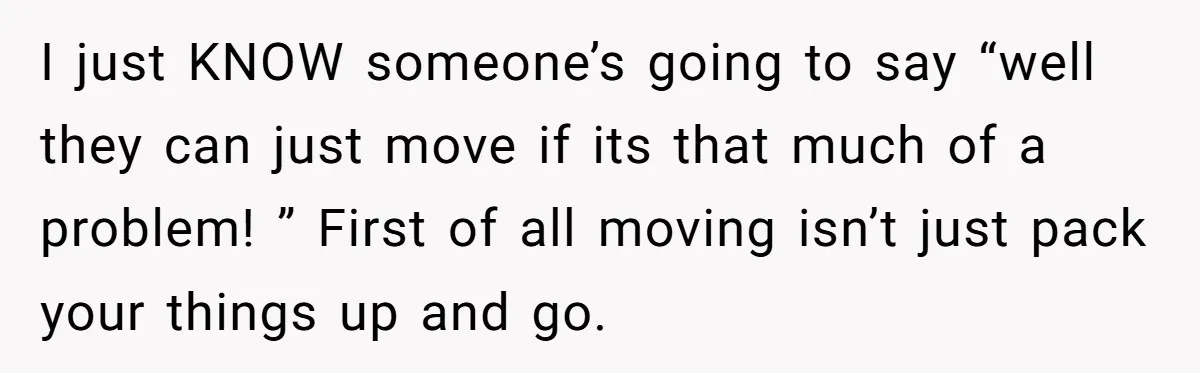 I just KNOW someone’s going to say “well they can just move if its that much of a problem! ” First of all moving isn’t just pack your things up...