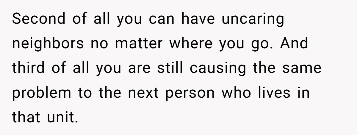 Second of all you can have uncaring neighbors no matter where you go. And third of all you are still causing the same problem to the next person who lives...