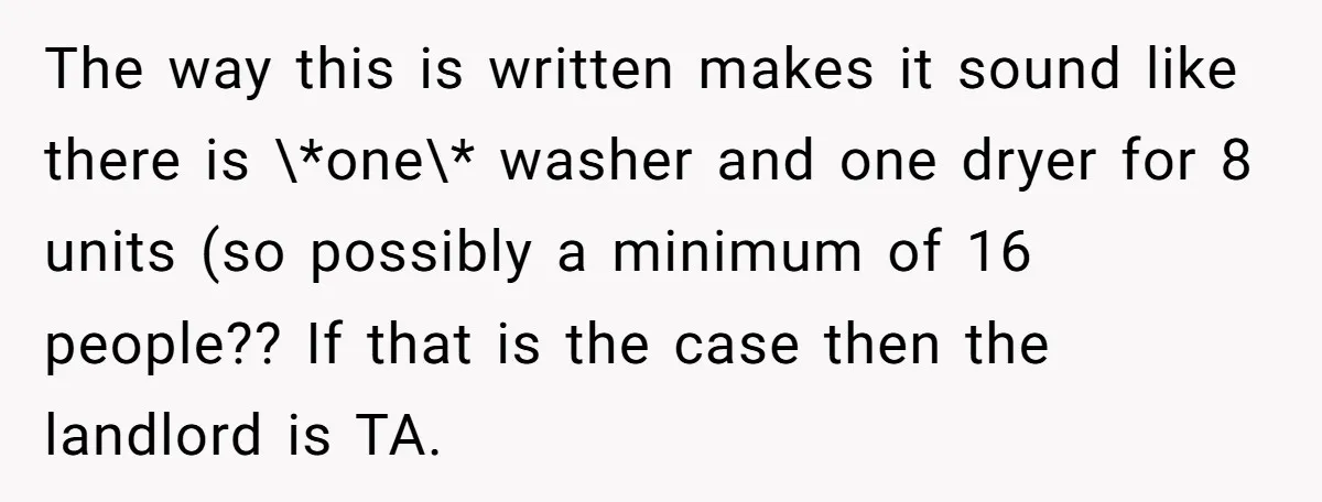 The way this is written makes it sound like there is \*one\* washer and one dryer for 8 units (so possibly a minimum of 16 people?? If that is the...