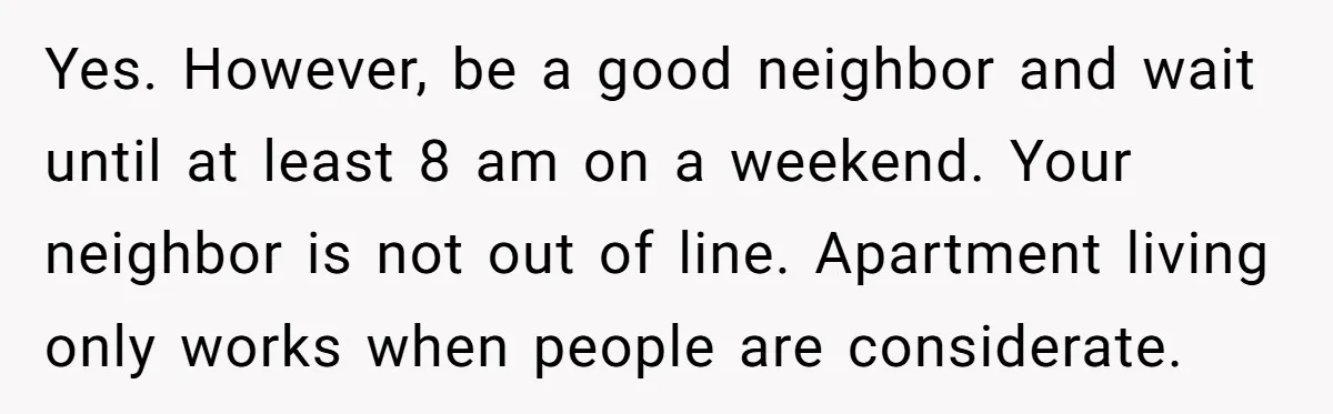 Yes. However, be a good neighbor and wait until at least 8 am on a weekend. Your neighbor is not out of line. Apartment living only works when people are...