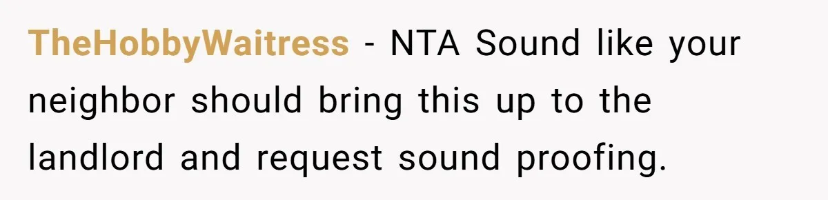 TheHobbyWaitress − NTA Sound like your neighbor should bring this up to the landlord and request sound proofing.