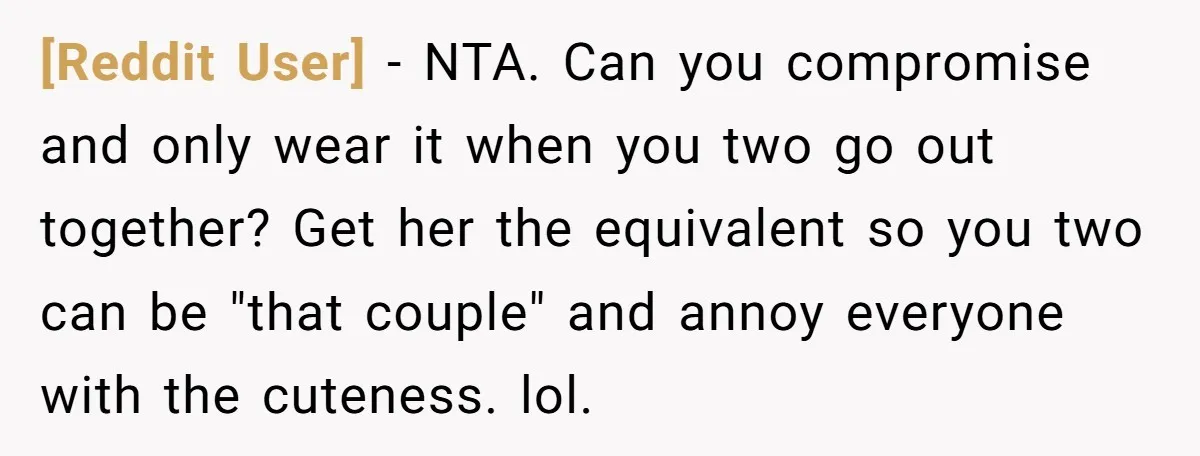 [Reddit User] − NTA. Can you compromise and only wear it when you two go out together? Get her the equivalent so you two can be "that couple" and annoy...