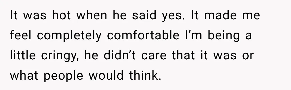 It was hot when he said yes. It made me feel completely comfortable I’m being a little cringy, he didn’t care that it was or what people would think.