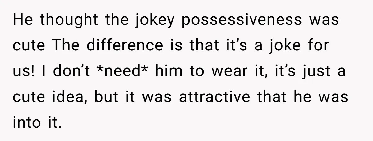 He thought the jokey possessiveness was cute The difference is that it’s a joke for us! I don’t *need* him to wear it, it’s just a cute idea, but it...