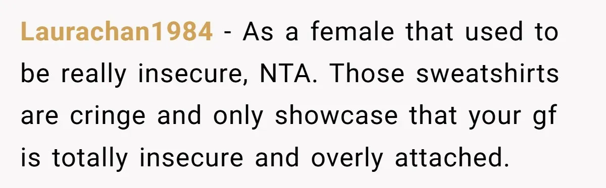 Laurachan1984 − As a female that used to be really insecure, NTA. Those sweatshirts are cringe and only showcase that your gf is totally insecure and overly attached.