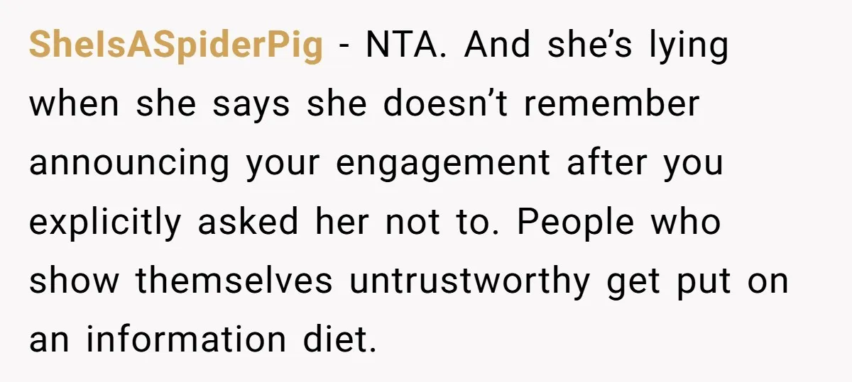 SheIsASpiderPig − NTA. And she’s lying when she says she doesn’t remember announcing your engagement after you explicitly asked her not to. People who show themselves untrustworthy get put on...