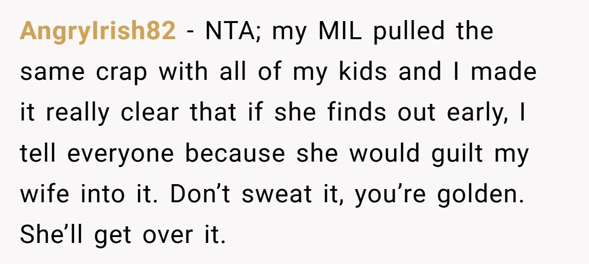 AngryIrish82 − NTA; my MIL pulled the same crap with all of my kids and I made it really clear that if she finds out early, I tell everyone because...