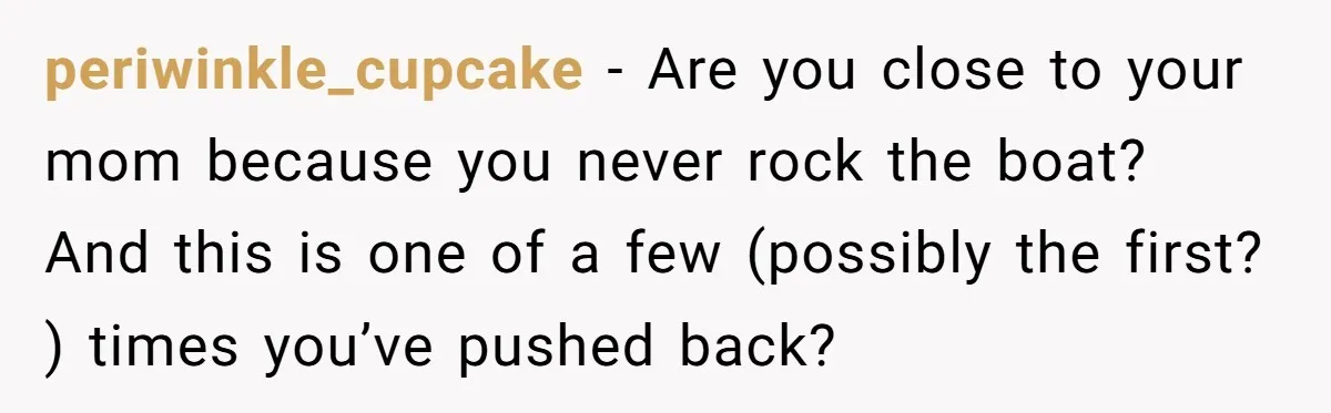 periwinkle_cupcake − Are you close to your mom because you never rock the boat? And this is one of a few (possibly the first? ) times you’ve pushed back?