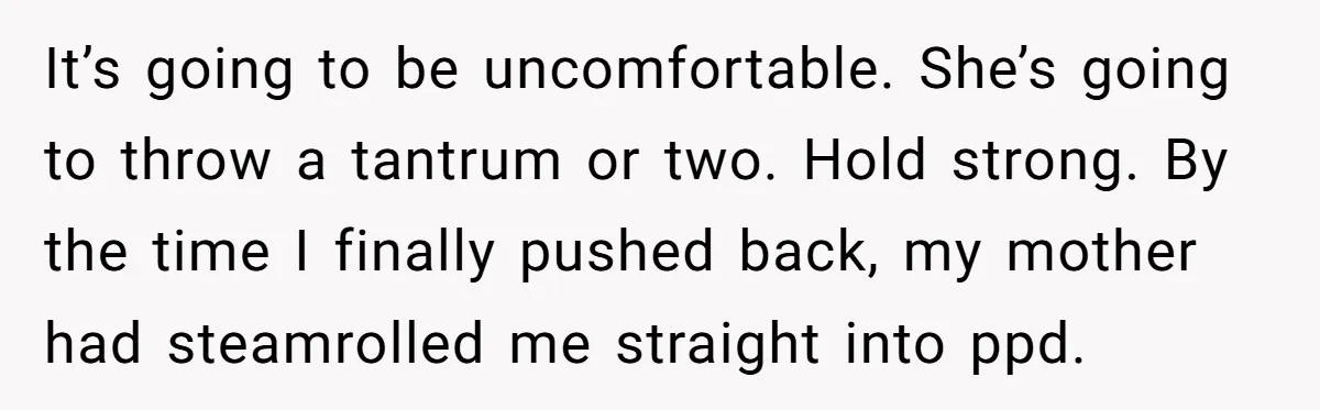 It’s going to be uncomfortable. She’s going to throw a tantrum or two. Hold strong. By the time I finally pushed back, my mother had steamrolled me straight into ppd.