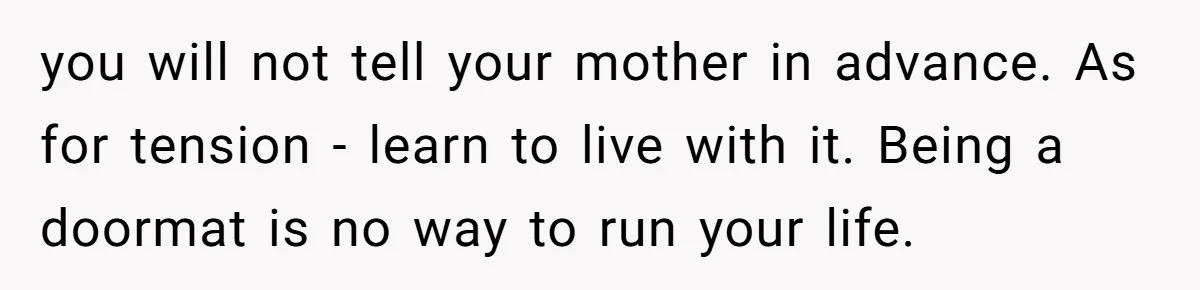 you will not tell your mother in advance. As for tension - learn to live with it. Being a doormat is no way to run your life.