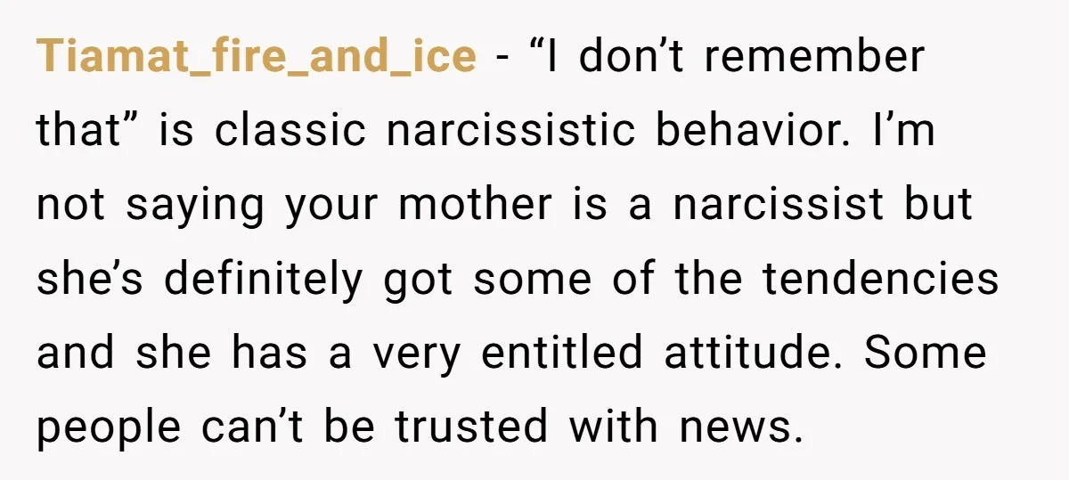 Tiamat_fire_and_ice − “I don’t remember that” is classic narcissistic behavior. I’m not saying your mother is a narcissist but she’s definitely got some of the tendencies and she has a...