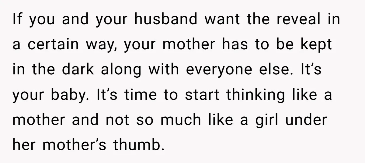 If you and your husband want the reveal in a certain way, your mother has to be kept in the dark along with everyone else. It’s your baby. It’s time...
