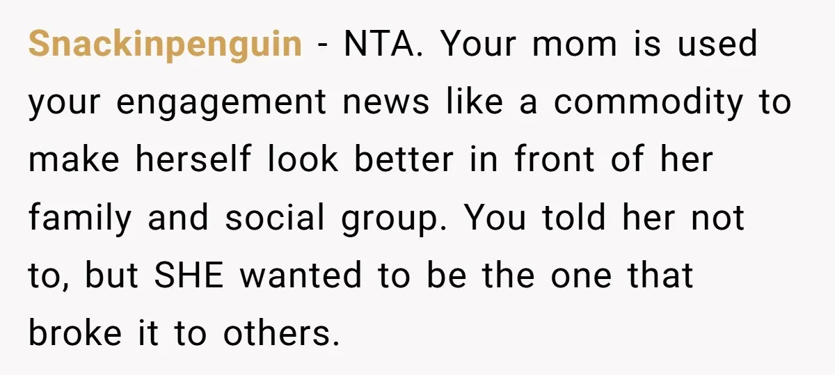 Snackinpenguin − NTA. Your mom is used your engagement news like a commodity to make herself look better in front of her family and social group. You told her not...