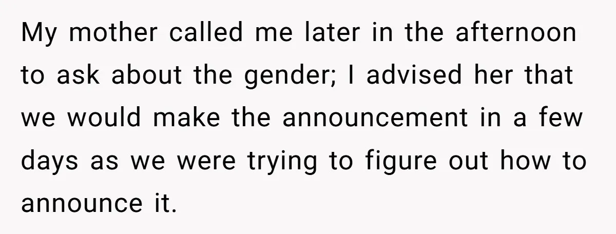 My mother called me later in the afternoon to ask about the gender; I advised her that we would make the announcement in a few days as we were trying...