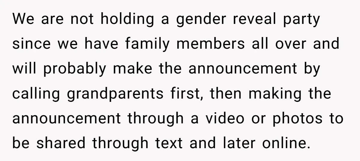 We are not holding a gender reveal party since we have family members all over and will probably make the announcement by calling grandparents first, then making the announcement through...