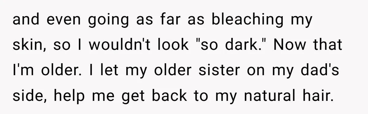 and even going as far as bleaching my skin, so I wouldn't look "so dark." Now that I'm older. I let my older sister on my dad's side, help me...