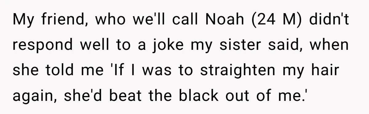 My friend, who we'll call Noah (24 M) didn't respond well to a joke my sister said, when she told me 'If I was to straighten my hair again, she'd...