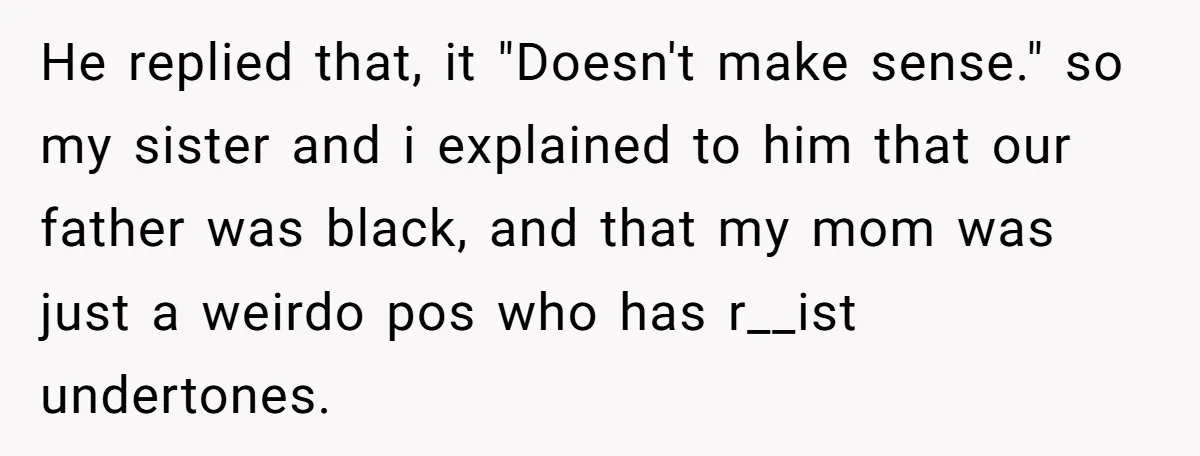 He replied that, it "Doesn't make sense." so my sister and i explained to him that our father was black, and that my mom was just a weirdo pos who...