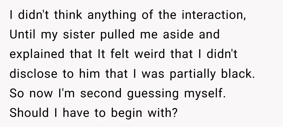 I didn't think anything of the interaction, Until my sister pulled me aside and explained that It felt weird that I didn't disclose to him that I was partially black....